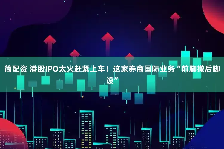 简配资 港股IPO太火赶紧上车！这家券商国际业务“前脚撤后脚设”