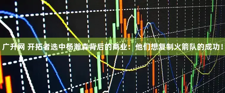 广升网 开拓者选中杨瀚森背后的商业：他们想复制火箭队的成功！
