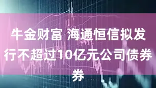 牛金财富 海通恒信拟发行不超过10亿元公司债券