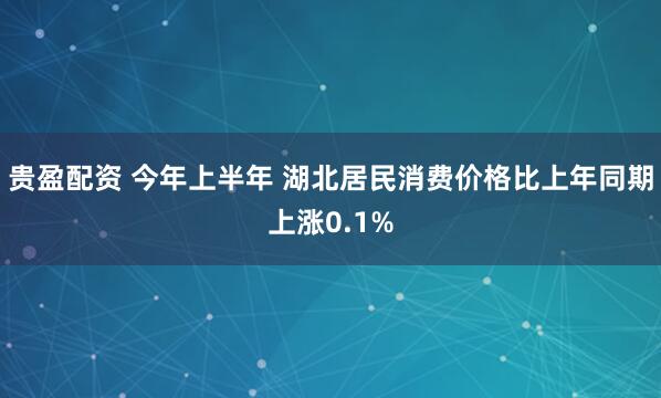 贵盈配资 今年上半年 湖北居民消费价格比上年同期上涨0.1%