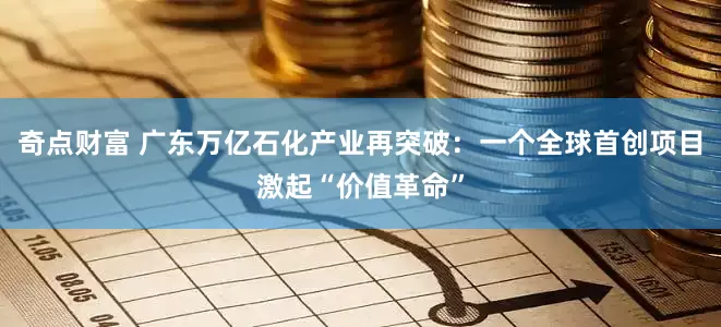 奇点财富 广东万亿石化产业再突破：一个全球首创项目激起“价值革命”