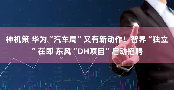 神机策 华为“汽车局”又有新动作！智界“独立”在即 东风“DH项目”启动招聘