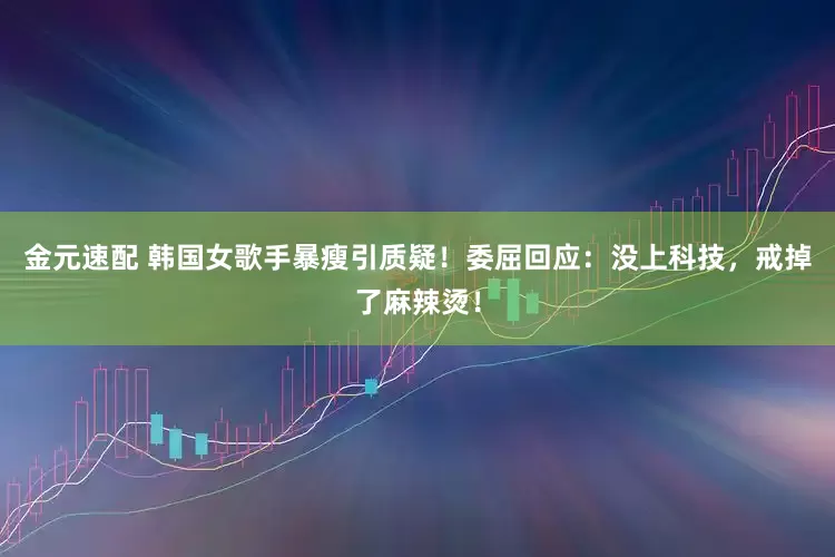金元速配 韩国女歌手暴瘦引质疑！委屈回应：没上科技，戒掉了麻辣烫！