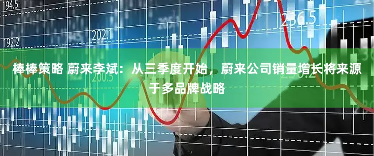 棒棒策略 蔚来李斌：从三季度开始，蔚来公司销量增长将来源于多品牌战略