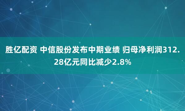 胜亿配资 中信股份发布中期业绩 归母净利润312.28亿元同比减少2.8%