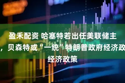 盈禾配资 哈塞特若出任美联储主席，贝森特或“一统”特朗普政府经济政策
