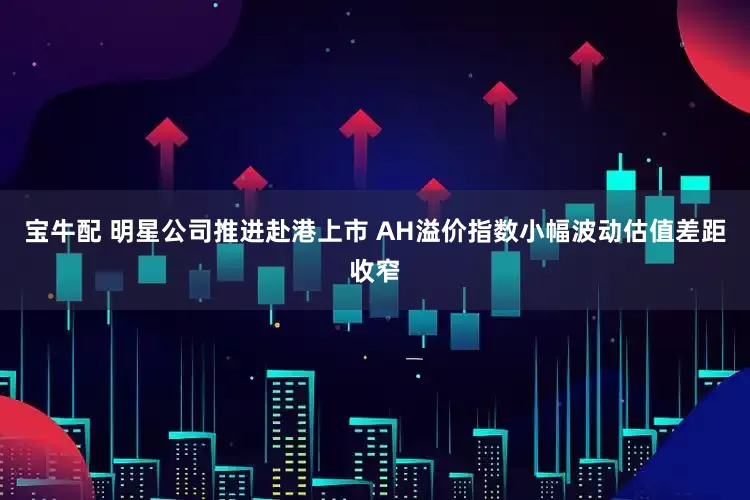 宝牛配 明星公司推进赴港上市 AH溢价指数小幅波动估值差距收窄