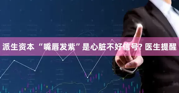 派生资本 “嘴唇发紫”是心脏不好信号? 医生提醒